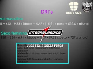 DRI´s
exo masculino
ER = 662 – 9,53 x idade + NAF x [15,91 x peso + 539,6 x altura]


 Sexo feminino
 EER = 354 – 6,91 x idade + NAF x [9,36 x peso + 727 x altura]

             Sedentário: 1,0 – ambos os sexos
             Leve: 1,11 (sexo masculino) e 1,12 (sexo
             feminino)
             Moderada: 1,25 (sexo masculino) e 1,27 (sexo
             feminino)
             Intensa: 1,48 (sexo masculino) e 1,45 (sexo
             feminino)
 