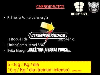 CARBOIDRATOS

• Primeira Fonte de energia



               Aumenta/mantém
   estoques de                     Glicogênio.
- Único Combustível SNC
- Evita hipoglicemia, fadiga e catabolismo.


  5 - 8 g / Kg / dia
  10 g / Kg / dia (treinam.intenso)        SBME, 2003
 