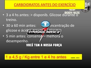 CARBOIDRATOS ANTES DO EXERCÍCIO

• 3 a 4 hs antes: > disponib. Glicose durante o
  treino.
• 30 a 60 min antes:        concentração de
  glicose e ácidos graxos no plasma
• 5 min antes: consenso – melhora o
  desempenho.



 1 a 4,5 g / Kg entre 1 e 4 hs antes      SBME, 2003
 