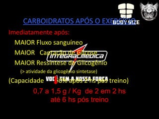 CARBOIDRATOS APÓS O EXERCÍCIO
Imediatamente após:
  MAIOR Fluxo sanguíneo
  MAIOR Captação de Glicose
  MAIOR Ressíntese de Glicogênio
   (> atividade da glicogênio sintetase)
(Capacidade        50% após 2 hs pós treino)
         0,7 a 1,5 g / Kg de 2 em 2 hs
               até 6 hs pós treino
 