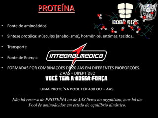 PROTEÍNA
• Fonte de aminoácidos

• Síntese protéica: músculos (anabolismo), hormônios, enzimas, tecidos...

• Transporte

• Fonte de Energia

• FORMADAS POR COMBINAÇÕES DE 20 AAS EM DIFERENTES PROPORÇÕES.
                        2 AAS = DIPEPTÍDEO
                        3 AAS = TRIPEPTÍDEO

                     UMA PROTEÍNA PODE TER 400 OU + AAS.

     Não há reserva de PROTEÍNA ou de AAS livres no organismo, mas há um
             Pool de aminoácidos em estado de equilíbrio dinâmico.
 