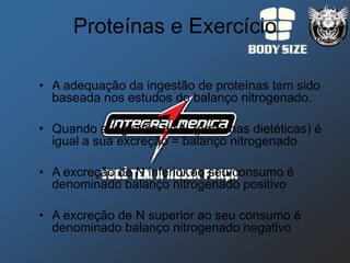Proteínas e Exercício

• A adequação da ingestão de proteínas tem sido
  baseada nos estudos do balanço nitrogenado.

• Quando a ingestão de N (proteínas dietéticas) é
  igual a sua excreção = balanço nitrogenado

• A excreção de N inferior ao seu consumo é
  denominado balanço nitrogenado positivo

• A excreção de N superior ao seu consumo é
  denominado balanço nitrogenado negativo
 