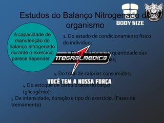 Estudos do Balanço Nitrogenado do
                organismo
  A capacidade de      1. Do estado de condicionamento físico
  manutenção do        do individuo;
balanço nitrogenado
 durante o exercício    2. Da qualidade e da quantidade das
 parece depender :      proteínas consumidas;

                   3. Do total de calorias consumidas;

     4. Do estoque de carboidratos do corpo
      (glicogênio);
5. Da intensidade, duração e tipo do exercício. (Fases de
treinamento)
 