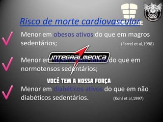 Risco de morte cardiovascular
Menor em obesos ativos do que em magros
sedentários;                   (Farrel et al,1998)


Menor em hipertensos ativos do que em
normotensos sedentários;

Menor em diabéticos ativos do que em não
diabéticos sedentários.       (Kohl et al,1997)
 
