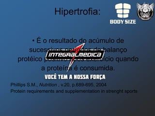 Hipertrofia:

        • É o resultado do acúmulo de
       sucessivos períodos de balanço
   protéico positivo após exercício quando
           a proteína é consumida.

Phillips S.M., Nutrition , v.20, p.689-695, 2004
Protein requirements and supplementation in strenght sports
 