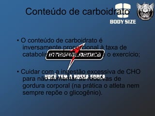 Conteúdo de carboidrato

• O conteúdo de carboidrato é
  inversamente proporcional à taxa de
  catabolismo protéico durante o exercício;

• Cuidar com a ingestão excessiva de CHO
  para não aumentar as reservas de
  gordura corporal (na prática o atleta nem
  sempre repõe o glicogênio).
 