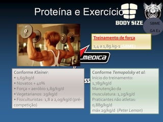 Proteína e Exercício
                                                                        SBME
                                                                        GA E2
                                           Treinamento de força
                                           1,4 a 1,8g.kg-1 (SBME)




Conforme Kleiner:                          Conforme Temopolsky et al:
• 1,6g/kg/d                                Início do treinamento:
• Novatos + 40%                            1,78g/kg/d
• Força + aeróbio 1,8g/kg/d                Manutenção da
• Vegetarianos: 2g/kg/d                    musculatura: 1,2g/kg/d
• Fisiculturistas: 1,8 a 2,0g/kg/d (pré-   Praticantes não atletas:
competição)                                0,88g/kg/d
                                           máx 2g/kg/d (Peter Lemon)
 