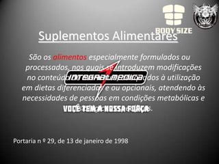 Suplementos Alimentares
     São os alimentos especialmente formulados ou
    processados, nos quais se introduzem modificações
    no conteúdo de nutrientes, adequados à utilização
   em dietas diferenciadas e ou opcionais, atendendo às
   necessidades de pessoas em condições metabólicas e
                  fisiológicas específicas.


Portaria n º 29, de 13 de janeiro de 1998
 