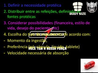 1. Definir a necessidade protéica
2. Distribuir entre as refeições, definindo as
  fontes protéicas
3. Considerar possibilidades (financeira, estilo de
  vida, desejo do paciente, etc)
4. Escolha do tipo de suplemento de acordo com:
- Momento da ingestão,
- Preferência (pó, cápsula, líquido, tablete)
- Velocidade necessária de absorção
 