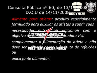Consulta Pública nº 60, de 13/11/2008
        D.O.U de 14/11/2008
 Alimento para atletas: produto especialmente
 formulado para auxiliar os atletas a suprir suas
 necessidades nutricionais adicionais com o
 objetivo de rendimento. Esse produto visa
 complementar a alimentação do atleta e não
 deve ser utilizado como substituto de refeições
 ou
 única fonte alimentar.
 