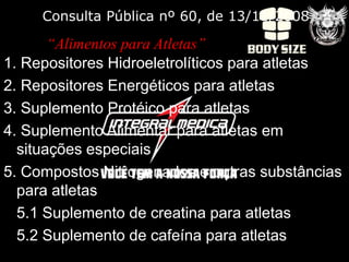 Consulta Pública nº 60, de 13/11/2008

       “Alimentos para Atletas”
1. Repositores Hidroeletrolíticos para atletas
2. Repositores Energéticos para atletas
3. Suplemento Protéico para atletas
4. Suplemento Alimentar para atletas em
  situações especiais
5. Compostos Nitrogenados e outras substâncias
  para atletas
  5.1 Suplemento de creatina para atletas
  5.2 Suplemento de cafeína para atletas
 