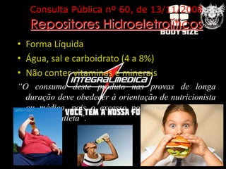 Consulta Pública nº 60, de 13/11/2008
   Repositores Hidroeletrolíticos
• Forma Líquida
• Água, sal e carboidrato (4 a 8%)
• Não conter vitaminas e minerais
“O consumo deste produto nas provas de longa
  duração deve obedecer à orientação de nutricionista
  ou médico, pois o excesso pode ser prejudicial à
  saúde do atleta”.
 