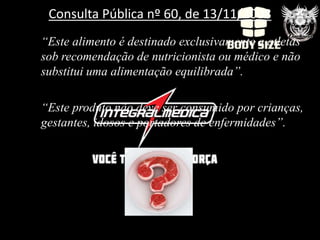 Consulta Pública nº 60, de 13/11/2008
“Este alimento é destinado exclusivamente a atletas
sob recomendação de nutricionista ou médico e não
substitui uma alimentação equilibrada”.

“Este produto não deve ser consumido por crianças,
gestantes, idosos e portadores de enfermidades”.
 