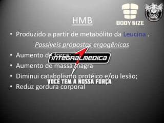 HMB
• Produzido a partir de metabólito da Leucina .
        Possíveis propostas ergogênicas
• Aumento de força;
• Aumento de massa magra
• Diminui catabolismo protéico e/ou lesão;
• Reduz gordura corporal
 