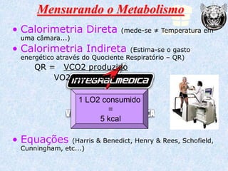 Mensurando o Metabolismo
• Calorimetria Direta          (mede-se ≠ Temperatura em
 uma câmara...)
• Calorimetria Indireta           (Estima-se o gasto
 energético através do Quociente Respiratório – QR)
     QR = VCO2 produzido
         VO2 consumido

                  1 LO2 consumido
                         =
                       5 kcal

• Equações     (Harris & Benedict, Henry & Rees, Schofield,
 Cunningham, etc...)
 