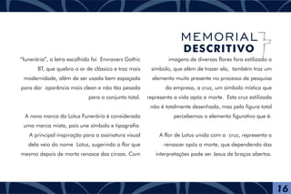 “funerária”, a letra escolhida foi Envravers Gothic
BT, que quebra o ar de clássico e traz mais
modernidade, além de ser usada bem espaçada
para dar aparência mais clean e não tão pesada
para o conjunto total.
A nova marca da Lotus Funerária é considerada
uma marca mista, pois une símbolo e tipografia.
A principal inspiração para a assinatura visual
dela veio do nome Lotus, sugerindo a flor que
mesmo depois de morta renasce das cinzas. Com
imagens de diversas flores fora estilizado o
símbolo, que além de trazer ela, também traz um
elemento muito presente no processo de pesquisa
da empresa, a cruz, um símbolo místico que
representa a vida após a morte. Esta cruz estilizada
não é totalmente desenhada, mas pela figura total
percebemos o elemento figurativo que é.
A flor de Lotus unida com a cruz, representa o
renascer após a morte, que dependendo das
interpretações pode ser Jesus de braços abertos.
16
MEMORIAL
DESCRITIVO
 
