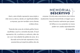 . Assim, este símbolo representa ressurreição e
vida nova ou eterna, dando um significado bíblico
a empresa, que tem também como clientes
cristãos ativos.
Tratando das cores do símbolo gráfico foram
escolhidas o azul e o amarelo dourado. O azul
representa a fé, o conforto e a calmaria, além de
ser a cor mais celestial da paleta de cores. Já o
dourado acima de tudo representa o luxo,
característica principal do público alvo da
empresa. Unindo estas cores temos uma mistura
exuberante e luxuosa transmitindo a imagem que a
Lotus Funerária realmente quer passar.
As folhas e a cruz presentes na marca
podem ser usadas separadamente
da tipografia.
17
MEMORIAL
DESCRITIVO
 