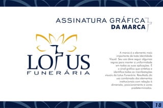 A marca é o elemento mais
importante de toda Identidade
Visual. Seu uso deve seguir algumas
regras para manter a uniformidade
em todas as suas aplicações. É
o sinal gráfico que sintetiza e
identifica todas as manifestações
visuais da Lotus Funerária. Resultado do
uso combinado dos elementos
institucionais com relação à
dimensão, posicionamento e cores
predeterminados.
F U N E R Á R I A
18
ASSINATURA GRÁFICA
DA MARCA
 