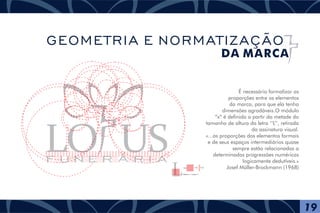 É necessário formalizar as
proporções entre os elementos
da marca, para que ela tenha
dimensões agradáveis.O módulo
“x” é definido a partir da metade do
tamanho de altura da letra ‘‘L’’, retirada
da assinatura visual.
«...as proporções dos elementos formais
e de seus espaços intermediários quase
sempre estão relacionadas a
determinadas progressões numéricas
logicamente dedutíveis.»
Josef Müller-Brockmann (1968)
F U N E R Á R I A
½= = X
Módulo X = ½ Altura ‘‘L’’
= Z
19
GEOMETRIA E NORMATIZAÇÃO
DA MARCA
 