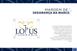 a margem de segurança estabelece
uma moldura mínima que deve ser
respeitada no entorno da marca,
com o propósito de evitar que
outros elementos comprometam
a integridade, a identificação e a
legibilidade da marca.
A espessura da moldura segue o
módulo “x” que é definido pela metade
da altura da letra ‘‘L’’ da assinatura
visual.
F U N E R Á R I A
20
MARGEM DE
SEGURANÇA DA MARCA
 