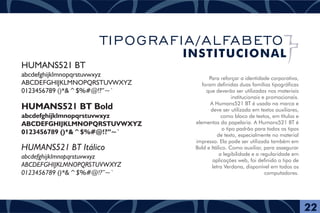 Para reforçar a identidade corporativa,
foram definidas duas famílias tipográficas
que deverão ser utilizadas nos materiais
institucionais e promocionais.
A Humans521 BT é usada na marca e
deve ser utilizada em textos auxiliares,
como bloco de textos, em títulos e
elementos da papelaria. A Humans521 BT é
o tipo padrão para todos os tipos
de texto, especialmente no material
impresso. Ela pode ser utilizada também em
Bold e Itálico. Como auxiliar, para assegurar
a legibilidade e a regularidade em
aplicações web, foi definido o tipo de
letra Verdana, disponível em todos os
computadores.
HUMANS521 BT
abcdefghijklmnopqrstuvwxyz
ABCDEFGHIJKLMNOPQRSTUVWXYZ
0123456789 ()*&^$%#@!?”~`
HUMANS521 BT Bold
abcdefghijklmnopqrstuvwxyz
ABCDEFGHIJKLMNOPQRSTUVWXYZ
0123456789 ()*&^$%#@!?”~`
HUMANS521 BT Itálico
abcdefghijklmnopqrstuvwxyz
ABCDEFGHIJKLMNOPQRSTUVWXYZ
0123456789 ()*&^$%#@!?”~`
22
TIPOGRAFIA/ALFABETO
INSTITUCIONAL
 