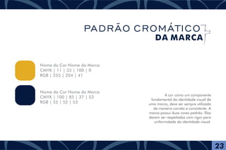 A cor como um componente
fundamental da identidade visual de
uma marca, deve ser sempre utilizada
de maneira correta e consistente. A
marca possui duas cores padrão. Elas
devem ser respeitadas com rigor para
uniformidade da identidade visual.
Nome da Cor Nome da Marca
CMYK | 11 | 33 | 100 | 0
RGB | 255 | 204 | 41
Nome da Cor Nome da Marca
CMYK | 100 | 85 | 37 | 53
RGB | 55 | 52 | 53
23
PADRÃO CROMÁTICO
DA MARCA
 
