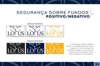 A versão traço positivo/negativo
deverá ser utilizada apenas em casos
especiais em que o processo de
impressão impeça o uso de mais de
uma cor, como impressões a laser
monocromáticas ou estampagens.
MARCAS POSITIVAS
MARCAS NEGATIVAS
F U N E R Á R I A
F U N E R Á R I A
24
SEGURANÇA SOBRE FUNDOS
POSITIVO/NEGATIVO
F U N E R Á R I A
F U N E R Á R I A
F U N E R Á R I A
F U N E R Á R I A
 