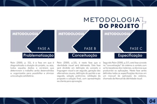 Problematização
METODOLOGIA
FASE A
METODOLOGIA
FASE B
Conceituação
METODOLOGIA
FASE C
Especificação
Peón (2000, p.53), é nesta fase que a
identidade visual será delineada. Esta fase
será dividida em definição do conceito e
linguagem visual a ser seguida, geração das
alternativas visuais, definição do partido a ser
seguido, solução preliminar, validação da
proposta e solução final, com apresentação
ao cliente para aprovação.
Segundo Peón (2000, p.57), esta fase consiste
na “concretização” do sistema e contato com
os fornecedores dos materiais, os técnicos que
produzirão as aplicações. Nesta fase serão
definidas todas as especificações técnicas em
um manual de aplicação do sistema,
chamado de Manual de identidade visual.
Peón (2000, p. 53), é a fase em que é
diagnosticada a situação do projeto, ou seja,
todos aqueles dados e variáveis que
determinam o trabalho serão desenvolvidos
e, organizados para possibilitar e otimizar
uma solução satisfatória.
04
METODOLOGIA
DO PROJETO
 