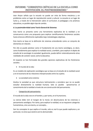 INFORME: “CORRIENTES CRÍTICAS DE LA ESCUELA COMO
INSTITUCIÓN. EL POSTMODERNISMO.”
9
Jean Anyon señala que la escuela no puede ser vista de forma mecánica y sin
problemas como un lugar de reproducción social y cultural. La escuela es un lugar de
lucha y, a través de la intervención sobre el currículum, la pedagogía y las prácticas
educativas, es posible algún tipo de cambio.
d. La postmodernidad como Teoría General de Sistemas
Esta teoría se presenta como una herramienta explicativa de la realidad y en
consecuencia como una propuesta para explicar científicamente fenómenos sociales
hasta entonces difícilmente explicables bajo metodologías objetivas.
Esta teoría se basa en la definición de sistemas entendiendo como un conjunto de
elementos en relación.
Por ello se puede plantear como el fundamento de una teoría sociológica, es decir,
como fundamento para explicar la realidad social, y también, para explicar el objeto de
estudio de la sociología: la sociedad. Igualmente, puede definir sistemáticamente otras
realidades de carácter social, como la educativa.
Al respecto se han formulado dos grandes opciones explicativas de los fenómenos
sociales:
 El mundo de la vida:
Es un modelo de explicación sociológica que se basa en el estudio de la realidad social
y en el escenario de las relaciones interpersonales entre los sujetos.
 La sociedad como sistema:
Analiza la sociedad ya que estructura teóricamente y considera que no se puede
estudiar directamente la realidad humana. Solo es posible aproximarnos al
conocimiento de la realidad a través de una construcción del pensamiento.
- Categorías del pensamiento:
El mundo de la vida cree en el hombre, y por tanto, en el humanismo.
La ciencia debe vivir al margen de la moral, sin desvincularse de las creencias o
pensamiento axiológico. Por tanto, para explicar la realidad, no se requieren categorías
humanísticas, sino una teoría, un concepto…
Son los conceptos lo que explica el mundo, solo es real lo que puede explicarse y en
particular, lo único que existirá será lo demostrable.
 