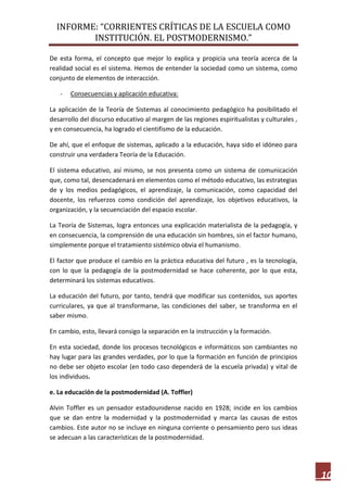 INFORME: “CORRIENTES CRÍTICAS DE LA ESCUELA COMO
INSTITUCIÓN. EL POSTMODERNISMO.”
10
De esta forma, el concepto que mejor lo explica y propicia una teoría acerca de la
realidad social es el sistema. Hemos de entender la sociedad como un sistema, como
conjunto de elementos de interacción.
- Consecuencias y aplicación educativa:
La aplicación de la Teoría de Sistemas al conocimiento pedagógico ha posibilitado el
desarrollo del discurso educativo al margen de las regiones espiritualistas y culturales ,
y en consecuencia, ha logrado el cientifismo de la educación.
De ahí, que el enfoque de sistemas, aplicado a la educación, haya sido el idóneo para
construir una verdadera Teoría de la Educación.
El sistema educativo, así mismo, se nos presenta como un sistema de comunicación
que, como tal, desencadenará en elementos como el método educativo, las estrategias
de y los medios pedagógicos, el aprendizaje, la comunicación, como capacidad del
docente, los refuerzos como condición del aprendizaje, los objetivos educativos, la
organización, y la secuenciación del espacio escolar.
La Teoría de Sistemas, logra entonces una explicación materialista de la pedagogía, y
en consecuencia, la comprensión de una educación sin hombres, sin el factor humano,
simplemente porque el tratamiento sistémico obvia el humanismo.
El factor que produce el cambio en la práctica educativa del futuro , es la tecnología,
con lo que la pedagogía de la postmodernidad se hace coherente, por lo que esta,
determinará los sistemas educativos.
La educación del futuro, por tanto, tendrá que modificar sus contenidos, sus aportes
curriculares, ya que al transformarse, las condiciones del saber, se transforma en el
saber mismo.
En cambio, esto, llevará consigo la separación en la instrucción y la formación.
En esta sociedad, donde los procesos tecnológicos e informáticos son cambiantes no
hay lugar para las grandes verdades, por lo que la formación en función de principios
no debe ser objeto escolar (en todo caso dependerá de la escuela privada) y vital de
los individuos.
e. La educación de la postmodernidad (A. Toffler)
Alvin Toffler es un pensador estadounidense nacido en 1928; incide en los cambios
que se dan entre la modernidad y la postmodernidad y marca las causas de estos
cambios. Este autor no se incluye en ninguna corriente o pensamiento pero sus ideas
se adecuan a las características de la postmodernidad.
 