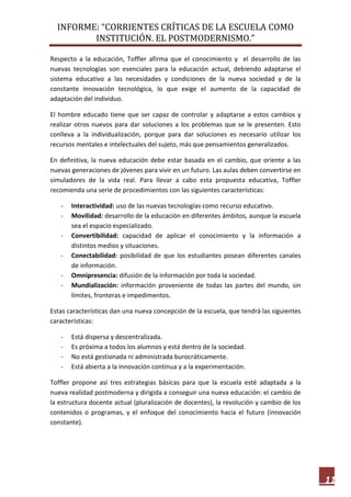 INFORME: “CORRIENTES CRÍTICAS DE LA ESCUELA COMO
INSTITUCIÓN. EL POSTMODERNISMO.”
11
Respecto a la educación, Toffler afirma que el conocimiento y el desarrollo de las
nuevas tecnologías son esenciales para la educación actual, debiendo adaptarse el
sistema educativo a las necesidades y condiciones de la nueva sociedad y de la
constante innovación tecnológica, lo que exige el aumento de la capacidad de
adaptación del individuo.
El hombre educado tiene que ser capaz de controlar y adaptarse a estos cambios y
realizar otros nuevos para dar soluciones a los problemas que se le presenten. Esto
conlleva a la individualización, porque para dar soluciones es necesario utilizar los
recursos mentales e intelectuales del sujeto, más que pensamientos generalizados.
En definitiva, la nueva educación debe estar basada en el cambio, que oriente a las
nuevas generaciones de jóvenes para vivir en un futuro. Las aulas deben convertirse en
simuladores de la vida real. Para llevar a cabo esta propuesta educativa, Toffler
recomienda una serie de procedimientos con las siguientes características:
- Interactividad: uso de las nuevas tecnologías como recurso educativo.
- Movilidad: desarrollo de la educación en diferentes ámbitos, aunque la escuela
sea el espacio especializado.
- Convertibilidad: capacidad de aplicar el conocimiento y la información a
distintos medios y situaciones.
- Conectabilidad: posibilidad de que los estudiantes posean diferentes canales
de información.
- Omnipresencia: difusión de la información por toda la sociedad.
- Mundialización: información proveniente de todas las partes del mundo, sin
límites, fronteras e impedimentos.
Estas características dan una nueva concepción de la escuela, que tendrá las siguientes
características:
- Está dispersa y descentralizada.
- Es próxima a todos los alumnos y está dentro de la sociedad.
- No está gestionada ni administrada burocráticamente.
- Está abierta a la innovación continua y a la experimentación.
Toffler propone así tres estrategias básicas para que la escuela esté adaptada a la
nueva realidad postmoderna y dirigida a conseguir una nueva educación: el cambio de
la estructura docente actual (pluralización de docentes), la revolución y cambio de los
contenidos o programas, y el enfoque del conocimiento hacia el futuro (innovación
constante).
 
