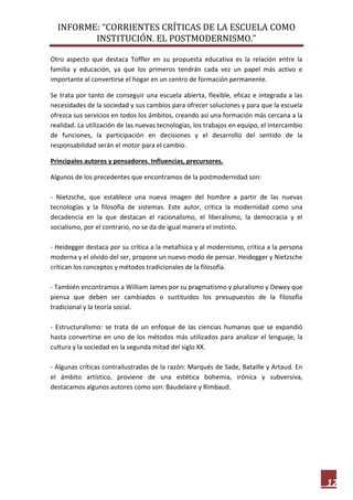 INFORME: “CORRIENTES CRÍTICAS DE LA ESCUELA COMO
INSTITUCIÓN. EL POSTMODERNISMO.”
12
Otro aspecto que destaca Toffler en su propuesta educativa es la relación entre la
familia y educación, ya que los primeros tendrán cada vez un papel más activo e
importante al convertirse el hogar en un centro de formación permanente.
Se trata por tanto de conseguir una escuela abierta, flexible, eficaz e integrada a las
necesidades de la sociedad y sus cambios para ofrecer soluciones y para que la escuela
ofrezca sus servicios en todos los ámbitos, creando así una formación más cercana a la
realidad. La utilización de las nuevas tecnologías, los trabajos en equipo, el intercambio
de funciones, la participación en decisiones y el desarrollo del sentido de la
responsabilidad serán el motor para el cambio.
Principales autores y pensadores. Influencias, precursores.
Algunos de los precedentes que encontramos de la postmodernidad son:
- Nietzsche, que establece una nueva imagen del hombre a partir de las nuevas
tecnologías y la filosofía de sistemas. Este autor, critica la modernidad como una
decadencia en la que destacan el racionalismo, el liberalismo, la democracia y el
socialismo, por el contrario, no se da de igual manera el instinto.
- Heidegger destaca por su crítica a la metafísica y al modernismo, critica a la persona
moderna y el olvido del ser, propone un nuevo modo de pensar. Heidegger y Nietzsche
critican los conceptos y métodos tradicionales de la filosofía.
- También encontramos a William James por su pragmatismo y pluralismo y Dewey que
piensa que deben ser cambiados o sustituidos los presupuestos de la filosofía
tradicional y la teoría social.
- Estructuralismo: se trata de un enfoque de las ciencias humanas que se expandió
hasta convertirse en uno de los métodos más utilizados para analizar el lenguaje, la
cultura y la sociedad en la segunda mitad del siglo XX.
- Algunas críticas contrailustradas de la razón: Marqués de Sade, Bataille y Artaud. En
el ámbito artístico, proviene de una estética bohemia, irónica y subversiva,
destacamos algunos autores como son: Baudelaire y Rimbaud.
 