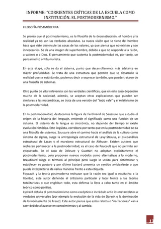INFORME: “CORRIENTES CRÍTICAS DE LA ESCUELA COMO
INSTITUCIÓN. EL POSTMODERNISMO.”
13
FILOSOFÍA POSTMODERNA:
Se piensa que el postmodernismo, es la filosofía de la deconstrucción, el hombre y la
realidad ya no son las verdades absolutas. La nueva visión que se tiene del hombre
hace que éste desvincule las cosas de los valores, ya que piensa que no existen y son
innecesarios. Se da una imagen de superhombre, debido a que no responde a la razón,
a valores o a Dios. El pensamiento que sustenta la postmodernidad es, por tanto, un
pensamiento antihumanista.
En esta etapa, solo se da el sistema, punto que desarrollaremos más adelante en
mayor profundidad. Se trata de una estructura que permite que se desarrolle la
realidad que se está dando, podemos decir o expresar también, que puede tratarse de
una filosofía de sistemas.
Otro punto de vital relevancia son las verdades científicas, que en este caso dependen
mucho de la sociedad, además, se aceptan otras explicaciones que pueden ser
similares a las matemáticas, se trata de una versión del “todo vale” y el relativismo de
la postmodernidad.
En la postmodernidad, destacamos la figura de Ferdinand de Saussure que estudia el
origen de la historia del lenguaje, entiende el significado como una función de un
sistema. El sistema de la lengua es sincrónico, no depende del tiempo ni existe
evolución histórica. Este lingüista, corrobora por tanto que en la postmodernidad se da
una filosofía de sistemas. Saussure abre el camino hacia el análisis de la cultura como
sistema de signos, surge la antropología estructural de Levy-Strauss, el psicoanálisis
estructural de Lacan y el marxismo estructural de Althuser. Existen autores que
rechazan pertenecer a la postmodernidad, es el caso de Foucault que no permite ser
etiquetado. En el caso de Deleuze y Guattari no adoptan explícitamente el
postmodernismo, pero proponen nuevos modelos como alternativas a lo moderno,
Braudillard niega el término al principio pero luego lo utiliza para determinar y
establecer su postura y por último Lyotard presenta un sentido ambivalente o que
puede interpretarse de varias maneras frente a esta etiqueta.
Foucault y la teoría postmoderna rechazan que la razón sea igual o equitativa a la
libertad, este autor defiende el criticismo particular y local frente a las teorías
totalitaristas o que engloban todo, esta defensa la lleva a cabo tanto en el ámbito
teórico como político.
Lyotard detalla el postmodernismo como escéptico e incrédulo ante los metarrelatos o
verdades universales (por ejemplo la evolución de la vida de Darwin o la dominación
de lo inconsciente de Freud). Este autor piensa que estos relatos o “narraciones” van a
caer debido al avance en conocimientos y al cambio.
 