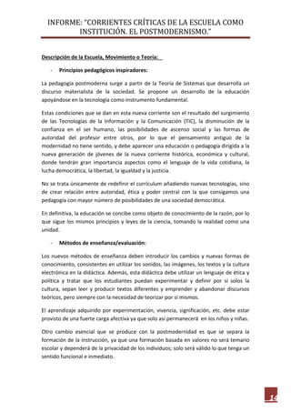 INFORME: “CORRIENTES CRÍTICAS DE LA ESCUELA COMO
INSTITUCIÓN. EL POSTMODERNISMO.”
14
Descripción de la Escuela, Movimiento o Teoría:
- Principios pedagógicos inspiradores:
La pedagogía postmoderna surge a partir de la Teoría de Sistemas que desarrolla un
discurso materialista de la sociedad. Se propone un desarrollo de la educación
apoyándose en la tecnología como instrumento fundamental.
Estas condiciones que se dan en esta nueva corriente son el resultado del surgimiento
de las Tecnologías de la Información y la Comunicación (TIC), la disminución de la
confianza en el ser humano, las posibilidades de ascenso social y las formas de
autoridad del profesor entre otros, por lo que el pensamiento antiguo de la
modernidad no tiene sentido, y debe aparecer una educación o pedagogía dirigida a la
nueva generación de jóvenes de la nueva corriente histórica, económica y cultural,
donde tendrán gran importancia aspectos como el lenguaje de la vida cotidiana, la
lucha democrática, la libertad, la igualdad y la justicia.
No se trata únicamente de redefinir el currículum añadiendo nuevas tecnologías, sino
de crear relación entre autoridad, ética y poder central con la que consigamos una
pedagogía con mayor número de posibilidades de una sociedad democrática.
En definitiva, la educación se concibe como objeto de conocimiento de la razón, por lo
que sigue los mismos principios y leyes de la ciencia, tomando la realidad como una
unidad.
- Métodos de enseñanza/evaluación:
Los nuevos métodos de enseñanza deben introducir los cambios y nuevas formas de
conocimiento, consistentes en utilizar los sonidos, las imágenes, los textos y la cultura
electrónica en la didáctica. Además, esta didáctica debe utilizar un lenguaje de ética y
política y tratar que los estudiantes puedan experimentar y definir por sí solos la
cultura, sepan leer y producir textos diferentes y emprender y abandonar discursos
teóricos, pero siempre con la necesidad de teorizar por sí mismos.
El aprendizaje adquirido por experimentación, vivencia, significación, etc. debe estar
provisto de una fuerte carga afectiva ya que solo así permanecerá en los niños y niñas.
Otro cambio esencial que se produce con la postmodernidad es que se separa la
formación de la instrucción, ya que una formación basada en valores no será temario
escolar y dependerá de la privacidad de los individuos; solo será válido lo que tenga un
sentido funcional e inmediato.
 