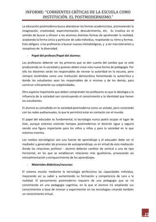 INFORME: “CORRIENTES CRÍTICAS DE LA ESCUELA COMO
INSTITUCIÓN. EL POSTMODERNISMO.”
15
La educación postmoderna busca abandonar las formas academicistas, promoviendo la
imaginación, creatividad, experimentación, descubrimiento, etc. Es creativa en el
sentido de buscar y ofrecer a los alumnos distintas formas de aprehender la realidad,
aceptando la forma única y particular de cada individuo, respetando su ritmo y formas.
Esto obligara a los profesores a buscar nuevas metodológicas, y a ser más tolerantes y
receptivos de la diversidad.
- Papel del profesor/Papel del alumno:
Los profesores deberán ser los primeros que se den cuenta del cambio que se está
produciendo en la sociedad y quienes deben crear esta nueva forma de pedagogía. Por
ello los docentes serán los responsables de recrear la autoridad en la escuela, pero
siempre teniéndola como una institución democrática fomentando la autocrítica y
donde los estudiantes sean los responsables de sí mismos y de los demás, para
construir críticamente sus subjetividades.
Otro aspecto importante que deben comprender los profesores es que la ideología y la
influencia de la sociedad van construyendo el conocimiento y la identidad que tienen
los estudiantes.
El alumno es concebido en la sociedad postmoderna como un aislado, pero conectado
con las redes audiovisuales, lo que le permitirá estar en contacto con el mundo.
El papel del educador es fundamental, la tecnología nunca podrá ocupar el lugar de
éste, aunque estemos viviendo tiempos postmodernos el docente sigue y seguirá
siendo una figura importante para los niños y niñas y para la sociedad en la que
estamos insertos.
Los medios tecnológicos son una fuente de aprendizaje y el educador debe ser el
mediador y generador de procesos de autoaprendizaje, es en virtud de esta mediación
donde las relaciones profesor - alumno deberán cambiar de vertical a una de tipo
horizontal, en las que se establezcan relaciones más igualitarias, provocando así
retroalimentación y enriquecimiento de los aprendizajes.
- Materiales didácticos/recursos:
El sistema escolar mediante la tecnología perfecciona las capacidades individuo,
mejorando así su saber y aumentando su formación y competencia de cara a la
realidad. El pensamiento postmoderno requiere de una pedagogía que se irá
convirtiendo en una pedagogía cognitiva, en la que el alumno irá ampliando sus
conocimientos a base de innovar y experimentar en las tecnologías creando también
un conocimiento virtual.
 