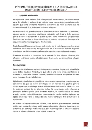 INFORME: “CORRIENTES CRÍTICAS DE LA ESCUELA COMO
INSTITUCIÓN. EL POSTMODERNISMO.”
16
- El papel de la evaluación:
Es importante tener presente que en el principio de la didáctica, el examen forma
parte del método. Es un lugar de aprendizaje, no de control. Asimismo es importante
advertir que existe una forma moderna y tecnocrática de hacer exámenes que no
corresponde a prácticas antiguas en el sistema educativo.
En la actualidad hay quienes consideran que la evaluación es inherente a la educación,
es decir que sin el examen no existiría una motivación real, de parte de los alumnos,
para el estudio. En ese sentido, es que se lo piensa como herramienta que posee dos
funciones: por una lado la de certificar los conocimientos y por otro la de asegurar la
adquisición de los mismos por parte del alumnado.
Según Foucault El examen, entonces, es la técnica por la cual el poder mantiene a sus
sometidos en un mecanismo de objetivación. En el espacio que domina, el poder
disciplinario manifiesta en cuanto a lo esencial, su poderío acondicionando objetos.
El examen equivale a la ceremonia de la objetivación. Los súbditos (alumnos) son
ofrecidos en él como objetos a la observación de un poder que se manifiesta solo por
su mirada.
Conclusiones:
La postmodernidad es una corriente deshumanista que sigue vigente en la actualidad y
viene dada a través de Nietzsche, ya que éste da una nueva imagen del hombre a
través de la filosofía de sistemas. Además, sobre esta corriente influyen más autores
como Heidegger, Dewey y Habermas.
Relacionado con el discurso tecnológico, como futuros maestros/as, tenemos que ser
conscientes de que las nuevas tecnologías son un recurso muy positivo para la
docencia pero que puede llegar a tener inconvenientes relacionados, sobre todo, con
los aspectos sociales de los alumnos, incluso la comunicación entre alumnos y
profesores también puede verse afectada. Además, el sistema escolar ha sufrido
grandes cambios en los últimos años en comparación con los cambios dados en las
épocas anteriores, y esto es a causa de estas nuevas tecnologías de la comunicación e
información.
En cuanto a la Teoría General de Sistemas, cabe destacar que consiste en una base
teórica para explicar la realidad social, y expone la realidad educativa sin centrarse en
el hombre. Sin embargo, destacamos que, bajo nuestra opinión, la educación debería
centrarse más en valores que lo que expone esta teoría.
 