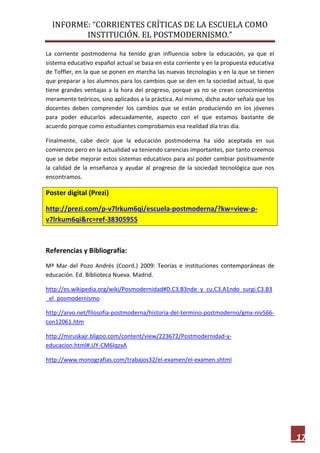 INFORME: “CORRIENTES CRÍTICAS DE LA ESCUELA COMO
INSTITUCIÓN. EL POSTMODERNISMO.”
17
La corriente postmoderna ha tenido gran influencia sobre la educación, ya que el
sistema educativo español actual se basa en esta corriente y en la propuesta educativa
de Toffler, en la que se ponen en marcha las nuevas tecnologías y en la que se tienen
que preparar a los alumnos para los cambios que se den en la sociedad actual, lo que
tiene grandes ventajas a la hora del progreso, porque ya no se crean conocimientos
meramente teóricos, sino aplicados a la práctica. Así mismo, dicho autor señala que los
docentes deben comprender los cambios que se están produciendo en los jóvenes
para poder educarlos adecuadamente, aspecto con el que estamos bastante de
acuerdo porque como estudiantes comprobamos esa realidad día tras día.
Finalmente, cabe decir que la educación postmoderna ha sido aceptada en sus
comienzos pero en la actualidad va teniendo carencias importantes, por tanto creemos
que se debe mejorar estos sistemas educativos para así poder cambiar positivamente
la calidad de la enseñanza y ayudar al progreso de la sociedad tecnológica que nos
encontramos.
Poster digital (Prezi)
http://prezi.com/p-v7lrkum6qi/escuela-postmoderna/?kw=view-p-
v7lrkum6qi&rc=ref-38305955
Referencias y Bibliografía:
Mª Mar del Pozo Andrés (Coord.) 2009: Teorías e instituciones contemporáneas de
educación. Ed. Biblioteca Nueva. Madrid.
http://es.wikipedia.org/wiki/Posmodernidad#D.C3.B3nde_y_cu.C3.A1ndo_surgi.C3.B3
_el_posmodernismo
http://arvo.net/filosofia-postmoderna/historia-del-termino-postmoderno/gmx-niv566-
con12061.htm
http://miruskajr.bligoo.com/content/view/223672/Postmodernidad-y-
educacion.html#.UY-CM6IqzxA
http://www.monografias.com/trabajos32/el-examen/el-examen.shtml
 