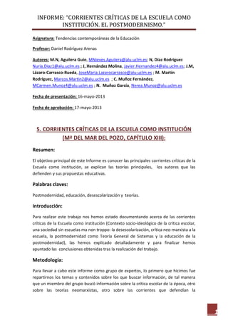 INFORME: “CORRIENTES CRÍTICAS DE LA ESCUELA COMO
INSTITUCIÓN. EL POSTMODERNISMO.”
1
Asignatura: Tendencias contemporáneas de la Educación
Profesor: Daniel Rodríguez Arenas
Autores: M.N, Aguilera Guío, MNieves.Aguilera@alu.uclm.es; N, Díaz Rodríguez
Nuria.Diaz1@alu.uclm.es ; J, Hernández Molina, Javier.Hernandez4@alu.uclm.es; J.M,
Lázaro-Carrasco-Rueda, JoseMaria.Lazarocarrasco@alu.uclm.es ; M. Martín
Rodríguez, Marcos.Martin2@alu.uclm.es ; C. Muñoz Fernández,
MCarmen.Munoz4@alu.uclm.es ; N. Muñoz García, Nerea.Munoz@alu.uclm.es
Fecha de presentación: 16-mayo-2013
Fecha de aprobación: 17-mayo-2013
5. CORRIENTES CRÍTICAS DE LA ESCUELA COMO INSTITUCIÓN
(Mª DEL MAR DEL POZO, CAPÍTULO XIII):
Resumen:
El objetivo principal de este Informe es conocer las principales corrientes críticas de la
Escuela como institución, se explican las teorías principales, los autores que las
defienden y sus propuestas educativas.
Palabras claves:
Postmodernidad, educación, desescolarización y teorías.
Introducción:
Para realizar este trabajo nos hemos estado documentando acerca de las corrientes
críticas de la Escuela como institución (Contexto socio-ideológico de la crítica escolar,
una sociedad sin escuelas ma non troppo: la desescolarización, crítica neo-marxista a la
escuela, la postmodernidad como Teoría General de Sistemas y la educación de la
postmodernidad), las hemos explicado detalladamente y para finalizar hemos
apuntado las conclusiones obtenidas tras la realización del trabajo.
Metodología:
Para llevar a cabo este informe como grupo de expertos, lo primero que hicimos fue
repartirnos los temas y contenidos sobre los que buscar información, de tal manera
que un miembro del grupo buscó información sobre la crítica escolar de la época, otro
sobre las teorías neomarxistas, otro sobre las corrientes que defendían la
 
