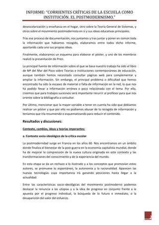 INFORME: “CORRIENTES CRÍTICAS DE LA ESCUELA COMO
INSTITUCIÓN. EL POSTMODERNISMO.”
2
desescolarización y enseñanza en el hogar, otro sobre la Teoría General de Sistemas, y
otros sobre el movimiento postmodernista en sí y sus ideas educativas principales.
Tras ese proceso de documentación, nos juntamos y tras juntar y poner en común toda
la información que habíamos recogido, elaboramos entre todos dicho informe,
aportando cada uno sus propias ideas.
Finalmente, elaboramos un esquema para elaborar el póster, y uno de los miembros
realizó la presentación de Prezi.
La principal fuente de información sobre el que se basa nuestro trabajo ha sido el libro
de Mª del Mar del Pozo sobre Teorías e instituciones contemporáneas de educación,
aunque también hemos necesitado consultar páginas web para complementar y
ampliar la información. Sin embargo, el principal problema o dificultad que hemos
encontrado ha sido la escasez de material o falta de información en la red, lo que nos
ha podido llevar a información errónea o poco relacionada con el tema. Por ello,
creemos que para trabajos sucesivos será importante recurrir al profesor para que nos
oriente sobre la bibliografía a consultar.
Por último, mencionar que la mayor variable a tener en cuenta ha sido que debíamos
realizar un póster y que por ello no podíamos abusar de la recogida de información y
teníamos que irla resumiendo o esquematizando para reducir el contenido.
Resultados y discusiones:
Contexto, cambios, ideas y teorías imperantes:
a. Contexto socio-ideológico de la crítica escolar
La postmodernidad surge en Francia en los años 60. Nos encontramos en un ámbito
donde finaliza el bienestar de la post-guerra en la economía capitalista mundial, donde
ha de mejorar la comprensión de la nueva cultura originada en este contexto y las
transformaciones del conocimiento y de la experiencia del mundo.
En esta etapa se da un rechazo a lo ilustrado y a los conceptos que promovían estos
autores, se promueve lo espontáneo, la autonomía y la racionalidad. Aparecen las
nuevas tecnologías cuya importancia irá ganando posiciones hasta llegar a la
actualidad.
Entre las características socio-ideológicas del movimiento postmoderno podemos
destacar la renuncia a las utopías y a la idea de progreso en conjunto frente a la
apuesta por el progreso individual, la búsqueda de lo futuro e inmediato, o la
desaparición del valor del esfuerzo.
 