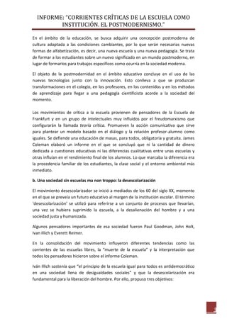 INFORME: “CORRIENTES CRÍTICAS DE LA ESCUELA COMO
INSTITUCIÓN. EL POSTMODERNISMO.”
3
En el ámbito de la educación, se busca adquirir una concepción postmoderna de
cultura adaptada a las condiciones cambiantes, por lo que serán necesarias nuevas
formas de alfabetización, es decir, una nueva escuela y una nueva pedagogía. Se trata
de formar a los estudiantes sobre un nuevo significado en un mundo postmoderno, en
lugar de formarlos para trabajos específicos como ocurría en la sociedad moderna.
El objeto de la postmodernidad en el ámbito educativo concluye en el uso de las
nuevas tecnologías junto con la innovación. Esto conlleva a que se produzcan
transformaciones en el colegio, en los profesores, en los contenidos y en los métodos
de aprendizaje para llegar a una pedagogía cientificista acorde a la sociedad del
momento.
Los movimientos de crítica a la escuela provienen de pensadores de la Escuela de
Frankfurt y en un grupo de intelectuales muy influidos por el freudomarxismo que
configurarán la llamada teoría crítica. Promueven la acción comunicativa que sirve
para plantear un modelo basado en el diálogo y la relación profesor-alumno como
iguales. Se defiende una educación de masas, para todos, obligatoria y gratuita. James
Coleman elaboró un informe en el que se concluyó que ni la cantidad de dinero
dedicada a cuestiones educativas ni las diferencias cualitativas entre unas escuelas y
otras influían en el rendimiento final de los alumnos. Lo que marcaba la diferencia era
la procedencia familiar de los estudiantes, la clase social y el entorno ambiental más
inmediato.
b. Una sociedad sin escuelas ma non troppo: la desescolarización
El movimiento desescolarizador se inició a mediados de los 60 del siglo XX, momento
en el que se preveía un futuro educativo al margen de la institución escolar. El término
‘desescolarización’ se utilizó para referirse a un conjunto de procesos que llevarían,
una vez se hubiera suprimido la escuela, a la desalienación del hombre y a una
sociedad justa y humanizada.
Algunos pensadores importantes de esa sociedad fueron Paul Goodman, John Holt,
Ivan Illich y Everett Reimer.
En la consolidación del movimiento influyeron diferentes tendencias como las
corrientes de las escuelas libres, la “muerte de la escuela” y la interpretación que
todos los pensadores hicieron sobre el informe Coleman.
Iván Illich sostenía que “el principio de la escuela igual para todos es antidemocrático
en una sociedad llena de desigualdades sociales” y que la desescolarización era
fundamental para la liberación del hombre. Por ello, propuso tres objetivos:
 