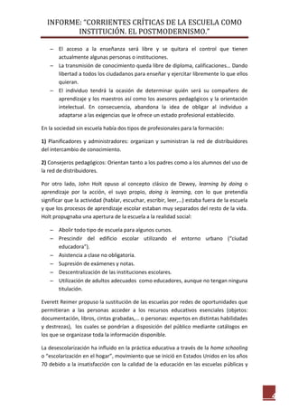 INFORME: “CORRIENTES CRÍTICAS DE LA ESCUELA COMO
INSTITUCIÓN. EL POSTMODERNISMO.”
4
 El acceso a la enseñanza será libre y se quitara el control que tienen
actualmente algunas personas o instituciones.
 La transmisión de conocimiento queda libre de diploma, calificaciones… Dando
libertad a todos los ciudadanos para enseñar y ejercitar libremente lo que ellos
quieran.
 El individuo tendrá la ocasión de determinar quién será su compañero de
aprendizaje y los maestros así como los asesores pedagógicos y la orientación
intelectual. En consecuencia, abandona la idea de obligar al individuo a
adaptarse a las exigencias que le ofrece un estado profesional establecido.
En la sociedad sin escuela había dos tipos de profesionales para la formación:
1) Planificadores y administradores: organizan y suministran la red de distribuidores
del intercambio de conocimiento.
2) Consejeros pedagógicos: Orientan tanto a los padres como a los alumnos del uso de
la red de distribuidores.
Por otro lado, John Holt opuso al concepto clásico de Dewey, learning by doing o
aprendizaje por la acción, el suyo propio, doing is learning, con lo que pretendía
significar que la actividad (hablar, escuchar, escribir, leer,…) estaba fuera de la escuela
y que los procesos de aprendizaje escolar estaban muy separados del resto de la vida.
Holt propugnaba una apertura de la escuela a la realidad social:
 Abolir todo tipo de escuela para algunos cursos.
 Prescindir del edificio escolar utilizando el entorno urbano (“ciudad
educadora”).
 Asistencia a clase no obligatoria.
 Supresión de exámenes y notas.
 Descentralización de las instituciones escolares.
 Utilización de adultos adecuados como educadores, aunque no tengan ninguna
titulación.
Everett Reimer propuso la sustitución de las escuelas por redes de oportunidades que
permitieran a las personas acceder a los recursos educativos esenciales (objetos:
documentación, libros, cintas grabadas,… o personas: expertos en distintas habilidades
y destrezas), los cuales se pondrían a disposición del público mediante catálogos en
los que se organizase toda la información disponible.
La desescolarización ha influido en la práctica educativa a través de la home schooling
o “escolarización en el hogar”, movimiento que se inició en Estados Unidos en los años
70 debido a la insatisfacción con la calidad de la educación en las escuelas públicas y
 