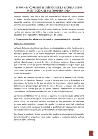 INFORME: “CORRIENTES CRÍTICAS DE LA ESCUELA COMO
INSTITUCIÓN. EL POSTMODERNISMO.”
5
privadas, tomando como líder a John Holt y caracterizado porque las familias asumen
el proceso enseñanza-aprendizaje, sobre todo en Educación Infantil y Primaria,
educando a sus hijos en el hogar, combinando las asignaturas y programas escolares
con otras actividades libres. En 1998, la cifra de home schoolers era de 1.230.000.
En España, existen familias con un perfil común. Suelen ser familias que viven en zonas
rurales, con acceso más difícil a los centros escolares y que consideran que la
educación de los hijos es tarea de los padres y no del Estado.
c. Crítica neo-marxista a la escuela (teorías de la reproducción y de la resistencia)
Teoría de la reproducción:
La Teoría de la reproducción se trata de una teoría pedagógica, y critica fuertemente al
funcionalismo en cuanto a que la expansión educativa responde a cambios en la
estructura productiva y a las nuevas necesidades ocupacionales. Este Tesis remarca
que los grupos dominantes hacen que la educación sea jerarquizada e introducen
cambios para revalorizar determinados títulos y devaluar otros. La expansión del
sistema educativo ocurre a causa del interés en alcanzar posiciones de poder, pero lo
que realmente sucede es que los individuos más cualificados no ocupan cargos que
requieran un elevado conocimiento y uso tecnológico, sino que ocupa puestos
burocráticos del sector público o en grandes corporaciones privadas, puestos que
proporcionan poder.
Esta teoría es también considerada como la Teoría de la Reproducción Cultural,
introducida por Bordieu y Passeron , donde la escuela reproduce la desigualdad y la
dominación: la forma en la que se ejerce la transmisión cultural explica que
determinados grupos tengan garantía de éxito o fracaso. La escuela usa violencia
simbólica en el sentido que crea su propio “habitus” (determinadas disposiciones
culturales que son filtradas por la escuela para la selección del alumnado).
La violencia simbólica se lleva a cabo de la siguiente manera: la escuela utiliza como
base de su currículum el capital cultural dominante como el universal; a la escuela
entran niños con diferentes capitales culturales ya que provienen de diferentes
sectores socioeconómicos, entonces, la escuela, revestida de autoridad pedagógica
que la vuelve neutra, reproduce la sociedad: al que le fue bien sigue adelante con sus
estudios (meritocracia) y el sujeto que fracasó toma al fracaso como propio.
Esto lleva a la conclusión de que los contenidos y prácticas educativas son el resultado
de la dominación de unas clases sobre otras a través de la imposición cultural (cultura
calificada como universal).
 