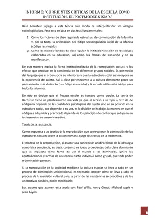 INFORME: “CORRIENTES CRÍTICAS DE LA ESCUELA COMO
INSTITUCIÓN. EL POSTMODERNISMO.”
6
Basil Bernstein agrega a esta teoría otro modo de interpretación: los códigos
sociolingüísticos. Para esto se basa en dos tesis fundamentales:
1. Cómo los factores de clase regulan la estructura de comunicación de la familia
y, por lo tanto, la orientación del código sociolingüístico inicial de la infancia
(código restringido).
2. Cómo los mismos factores de clase regulan la institucionalización de los códigos
elaborados en la educación, así como las formas de transición y de su
manifestación.
De esta manera explica la forma institucionalizada de la reproducción cultural y los
efectos que produce en la conciencia de los diferentes grupos sociales. Es por medio
del lenguaje que el orden social se interioriza y que la estructura social se incorpora en
la experiencia del sujeto. Así la clase perteneciente a la cultura dominante posee un
pensamiento más abstracto (un código elaborado) y la escuela utiliza este código para
todos los alumnos.
De esto se deduce que el fracaso escolar es tomado como propio. La teoría de
Bernstein tiene un planteamiento marxista ya que el acceso a un tipo u otro de de
código no depende de las cualidades psicológicas del sujeto sino de su posición en la
estructura social, que depende, a su vez, en la división del trabajo. La manera en que el
código es adquirido y practicado depende de los principios de control que subyacen en
las instancias de control simbólico.
Teoría de la resistencia:
Como respuesta a las teorías de la reproducción que sobrevaloran la dominación de las
estructuras sociales sobre la acción humana, surge las teorías de la resistencia.
El modelo de la reproducción, al asumir una concepción unidireccional de la ideología
como falsa conciencia, es decir, conjunto de ideas procedentes de la clase dominante
que es impuesta como forma de ver el mundo a los dominados, ignora las
contradicciones y formas de resistencia, tanto individual como grupal, que todo poder
o dominación generan.
Si la reproducción de la sociedad mediante la cultura escolar se lleva a cabo en un
proceso de dominación unidireccional, es necesario conocer cómo se lleva a cabo el
proceso de transmisión cultural para, a partir de las resistencias reconocibles y de las
alternativas posibles, poder modificarlo.
Los autores que asumen esta teoría son: Paul Willis, Henry Giroux, Michael Apple y
Jean Anyon.
 