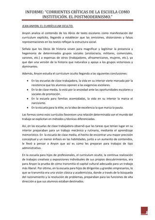 INFORME: “CORRIENTES CRÍTICAS DE LA ESCUELA COMO
INSTITUCIÓN. EL POSTMODERNISMO.”
8
JEAN ANYON: EL CURRÍCULUM OCULTO.
Anyon analiza el contenido de los libros de texto escolares como manifestación del
currículum explícito, llegando a establecer que las omisiones, distorsiones y falsas
representaciones en los textos reflejan la estructura social.
Señala que los libros de historia sirven para magnificar y legitimar la presencia y
hegemonía de determinados grupos sociales (aristocracia, militares, comerciales,
varones, etc.) a expensas de otros (trabajadores, afroamericanos, mujeres, etc.), ya
que dan una versión de la historia que naturaliza y apoya a los grupos victoriosos y
dominantes.
Además, Anyon estudia el currículum oculto llegando a las siguientes conclusiones:
 En las escuelas de clase trabajadora, la vida en su interior viene marcada por la
resistencia que los alumnos oponen a las exigencias escolares.
 En la de clase media, lo está por la ansiedad ante las oportunidades escolares y
sociales de promoción.
 En la escuela para familias acomodadas, la vida en su interior la marca el
narcisismo.
 En la escuela para la élite, es la idea de excelencia la que marca la pauta.
Las formas como esos currículos favorecen una relación determinada con el mundo del
trabajo se explicitan en métodos y técnicas diferenciadas.
Así, en las escuelas de clase trabajadora observó que las tareas que tenían lugar en su
interior preparaban para un trabajo mecánico y rutinario, mediante el aprendizaje
memorístico. En la escuela de clase media, el hecho de encontrar una mayor precisión
conceptual y un menor énfasis en las habilidades, junto a un aumento de contenidos,
le llevó a pensar a Anyon que así es como les preparan para trabajos de tipo
administrativo.
En la escuela para hijos de profesionales, el currículum oculto, la continua realización
de trabajos creativos y exposiciones individuales de sus propios descubrimientos, era
para Anyon la prueba de cómo transmitía el capital cultural adecuado para un trabajo
más liberal. Por último, en la escuela para hijos de dirigentes y grandes empresarios, lo
que se transmitía era una visión clásica y academicista, donde a través de la búsqueda
del razonamiento y la resolución de problemas, preparaban para las funciones de alta
dirección a que sus alumnos estaban destinados.
 