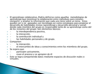  El aprendizaje colaborativo..Podría definirse como aquellas metodologías de
aprendizaje que incentivan la colaboración entre individuos para conocer,
compartir, y ampliar la información que cada uno tiene sobre un tema. Estos
pueden ser o no apoyados con tecnología así como estrategias para propiciar el
desarrollo de habilidades mixtas (aprendizaje y desarrollo personal y social)
donde cada miembro del grupo es responsable tanto de su aprendizaje como del
de los restantes del grupo. Son elementos básicos:
 · la interdependencia positiva,
 · la interacción,
 · la contribución individual y
 · las habilidades personales y de grupo.
 Comparten:
 · la interacción,
 · el intercambio de ideas y conocimientos entre los miembros del grupo.
 Se espera que:
 · participen activamente,
 · vivan el proceso y se apropien de él
 Esto se logra compartiendo datos mediante espacios de discusión reales o
virtuales.
 