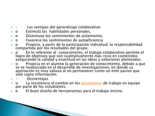  · Las ventajas del aprendizaje colaborativo:
 o Estimula las habilidades personales,
 o Disminuye los sentimientos de aislamiento,
 o Favorece los sentimientos de autoeficiencia
 o Propicia, a partir de la participación individual, la responsabilidad
compartida por los resultados del grupo.
 o En lo referente al conocimiento, el trabajo colaborativo permite el
logro de objetivos que son cualitativamente más ricos en contenidos
asegurando la calidad y exactitud en las ideas y soluciones planteadas.
 o Propicia en el alumno la generación de conocimiento, debido a que
se ve involucrado en el desarrollo de investigaciones, en donde su
aportación es muy valiosa al no permanecer como un ente pasivo que
solo capta información.
 · Desventajas
 o La resistencia al cambio en los paradigmas de trabajo en equipo
por parte de los estudiantes.
 o El buen diseño de herramientas para el trabajo mismo.
 