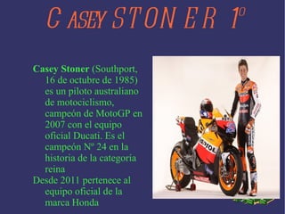 Casey STONER 1º Casey Stoner ( Southport , 16 de octubre de 1985 ) es un piloto australiano de motociclismo , campeón de MotoGP en 2007 con el equipo oficial Ducati. Es el campeón Nº 24 en la historia de la categoría reina Desde 2011 pertenece al equipo oficial de la marca Honda