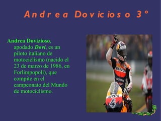 Andrea Dovicioso 3º Andrea Dovizioso , apodado Dovi , es un piloto italiano de motociclismo (nacido el 23 de marzo de 1986 , en Forlimpopoli ), que compite en el campeonato del Mundo de motociclismo.
