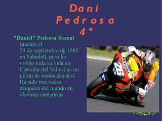 "Daniel" Pedrosa Ramal (nacido el 29 de septiembre de 1985 en Sabadell , pero ha vivido toda su vida en Castellar del Valles ) es un piloto de motos español . Ha sido tres veces campeón del mundo en distintas categorías Dani Pedrosa 4º