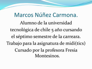 Marcos Núñez Carmona.
        Alumno de la universidad
  tecnológica de chile 5 año cursando
   el séptimo semestre de la carreara.
Trabajo para la asignatura de midi(tics)
     Cursado por la profesora Fresia
               Montesinos.
 
